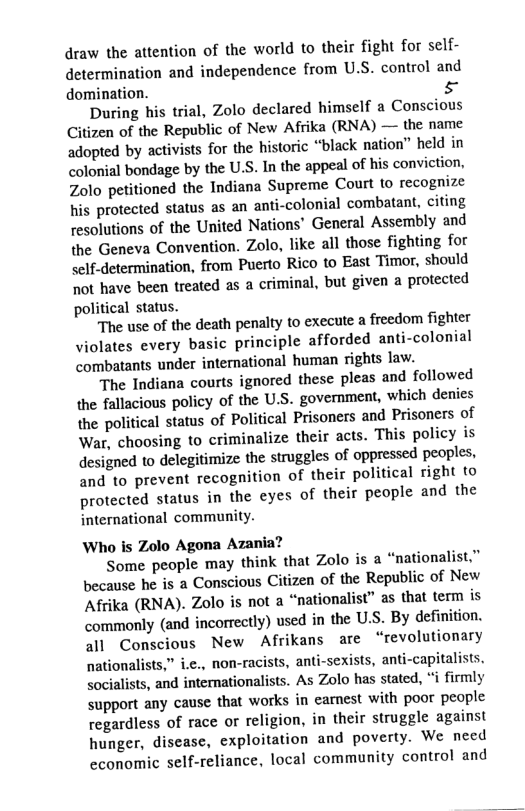 draw the attention of the world to their fight for self- determination and independence from U.S. control and domination. &  During his trial, Zolo declared himself a Conscious Citizen of the Republic of New Afrika (RNA) — the name adopted by activists for the historic “black nation” held in colonial bondage by the U.S. In the appeal of his conviction, Zolo petitioned the Indiana Supreme Court to recognize his protected status as an anti-colonial combatant, citing resolutions of the United Nations’ General Assembly and the Geneva Convention. Zolo, like all those fighting for self-determination, from Puerto Rico to East Timor, should ot have been treated as a criminal, but given a protected political status.  The use of the death penalty to execute a freedom fighter Jiolates every basic principle afforded anti-colonial combatants under international human rights law.  The Indiana courts ignored these pleas and followed the fallacious policy of the U.S. government, which denies the political status of Political Prisoners and Prisoners of War, choosing to criminalize their acts. This policy is designed to delegitimize the struggles of oppressed peoples, and to prevent recognition of their political right to protected status in the eyes of their people and the international community.  Who is Zolo Agona Azania?  Some people may think that Zolo is a “nationalist.” because he is a Conscious Citizen of the Republic of New Afrika (RNA). Zolo is not a “nationalist” as that term is commonly (and incorrectly) used in the U.S. By definition. all Conscious New Afrikans are “revolutionary nationalists,” i.e., non-racists, anti-sexists, anti-capitalists. socialists, and interationalists. As Zolo has stated, i firmly support any cause that works in carnest with poor people regardless of race or religion, in their struggle against hunger, disease, exploitation and poverty. We need economic self-reliance, local community control and  